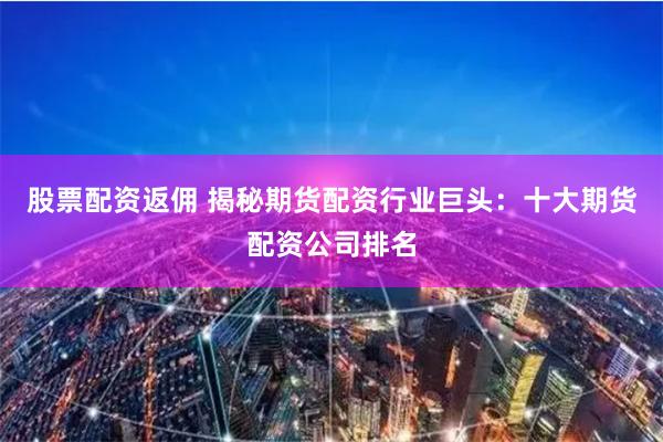 股票配资返佣 揭秘期货配资行业巨头：十大期货配资公司排名